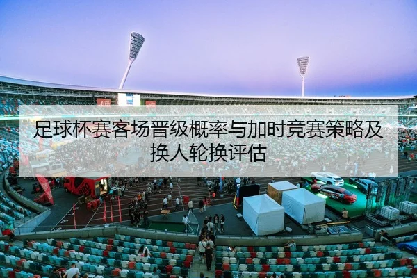 足球杯赛客场晋级概率与加时竞赛策略及换人轮换评估